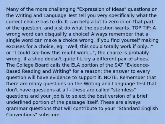 Many of the more challenging "Expression of Ideas" questions on the Writing and Language Test tell you very specifically what the correct choice has to do. It can help a lot to zero in on that part of the question, and just do what the question wants. TOP TIP: A wrong word can disqualify a choice! Always remember that a single word can make a choice wrong. If you find yourself making excuses for a choice, eg: "Well, this could totally work if only..." or "I could see how this might work...", the choice is probably wrong. If a shoe doesn't quite fit, try a different pair of shoes. The College Board calls the ELA portion of the SAT "Evidence-Based Reading and Writing" for a reason: the answer to every question will have evidence to support it. NOTE: Remember that there are many questions on the Writing and Language Test that don't have questions at all - these are called "stemless" questions and your job is to select the best version of a brief underlined portion of the passage itself. These are always grammar questions that will contribute to your "Standard English Conventions" subscore.