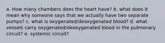 a. How many chambers does the heart have? b. what does it mean why someone says that we actually have two separate pumps? c. what is oxygenated/deoxygenated blood? d. what vessels carry oxygenated/deoxygenated blood in the pulmonary circuit? e. systemic circuit?