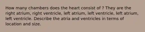 How many chambers does <a href='https://www.questionai.com/knowledge/kya8ocqc6o-the-heart' class='anchor-knowledge'>the heart</a> consist of ? They are the right atrium, right ventricle, left atrium, left ventricle, left atrium, left ventricle. Describe the atria and ventricles in terms of location and size.