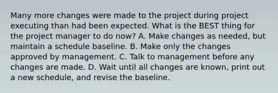 Many more changes were made to the project during project executing than had been expected. What is the BEST thing for the project manager to do now? A. Make changes as needed, but maintain a schedule baseline. B. Make only the changes approved by management. C. Talk to management before any changes are made. D. Wait until all changes are known, print out a new schedule, and revise the baseline.