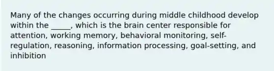 Many of the changes occurring during middle childhood develop within the _____, which is the brain center responsible for attention, working memory, behavioral monitoring, self-regulation, reasoning, information processing, goal-setting, and inhibition