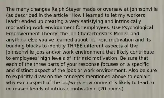 The many changes Ralph Stayer made or oversaw at Johnsonville (as described in the article "How I learned to let my workers lead") ended up creating a very satisfying and intrinsically motivating work environment for employees. Use Psychological Empowerment Theory, the Job Characteristics Model, and anything else you've learned about intrinsic motivation and its building blocks to identify THREE different aspects of the Johnsonville jobs and/or work environment that likely contribute to employees' high levels of intrinsic motivation. Be sure that each of the three parts of your response focuses on a specific and distinct aspect of the jobs or work environment. Also be sure to explicitly draw on the concepts mentioned above to explain why each aspect of the job/work environment is likely to lead to increased levels of intrinsic motivation. (20 points)