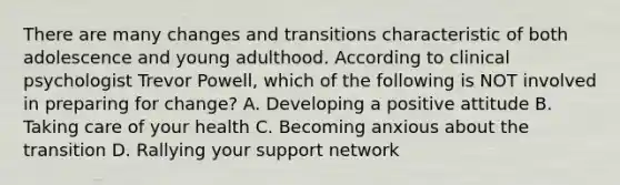 There are many changes and transitions characteristic of both adolescence and young adulthood. According to clinical psychologist Trevor Powell, which of the following is NOT involved in preparing for change? A. Developing a positive attitude B. Taking care of your health C. Becoming anxious about the transition D. Rallying your support network