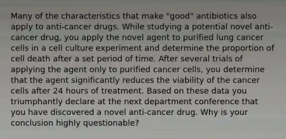 Many of the characteristics that make "good" antibiotics also apply to anti-cancer drugs. While studying a potential novel anti-cancer drug, you apply the novel agent to purified lung cancer cells in a cell culture experiment and determine the proportion of cell death after a set period of time. After several trials of applying the agent only to purified cancer cells, you determine that the agent significantly reduces the viability of the cancer cells after 24 hours of treatment. Based on these data you triumphantly declare at the next department conference that you have discovered a novel anti-cancer drug. Why is your conclusion highly questionable?