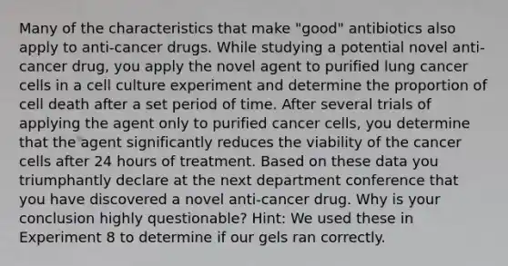 Many of the characteristics that make "good" antibiotics also apply to anti-cancer drugs. While studying a potential novel anti-cancer drug, you apply the novel agent to purified lung cancer cells in a cell culture experiment and determine the proportion of cell death after a set period of time. After several trials of applying the agent only to purified cancer cells, you determine that the agent significantly reduces the viability of the cancer cells after 24 hours of treatment. Based on these data you triumphantly declare at the next department conference that you have discovered a novel anti-cancer drug. Why is your conclusion highly questionable? Hint: We used these in Experiment 8 to determine if our gels ran correctly.