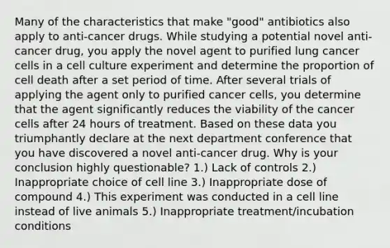 Many of the characteristics that make "good" antibiotics also apply to anti-cancer drugs. While studying a potential novel anti-cancer drug, you apply the novel agent to purified lung cancer cells in a cell culture experiment and determine the proportion of cell death after a set period of time. After several trials of applying the agent only to purified cancer cells, you determine that the agent significantly reduces the viability of the cancer cells after 24 hours of treatment. Based on these data you triumphantly declare at the next department conference that you have discovered a novel anti-cancer drug. Why is your conclusion highly questionable? 1.) Lack of controls 2.) Inappropriate choice of cell line 3.) Inappropriate dose of compound 4.) This experiment was conducted in a cell line instead of live animals 5.) Inappropriate treatment/incubation conditions