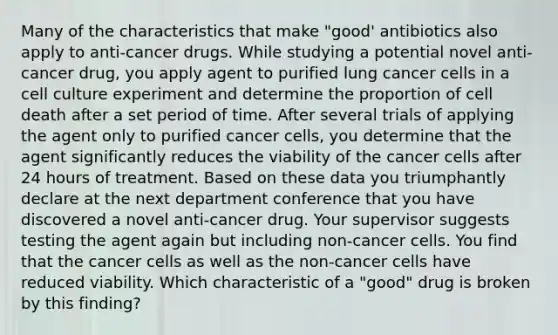 Many of the characteristics that make "good' antibiotics also apply to anti-cancer drugs. While studying a potential novel anti-cancer drug, you apply agent to purified lung cancer cells in a cell culture experiment and determine the proportion of cell death after a set period of time. After several trials of applying the agent only to purified cancer cells, you determine that the agent significantly reduces the viability of the cancer cells after 24 hours of treatment. Based on these data you triumphantly declare at the next department conference that you have discovered a novel anti-cancer drug. Your supervisor suggests testing the agent again but including non-cancer cells. You find that the cancer cells as well as the non-cancer cells have reduced viability. Which characteristic of a "good" drug is broken by this finding?