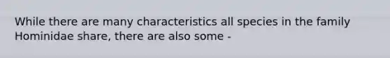 While there are many characteristics all species in the family Hominidae share, there are also some -