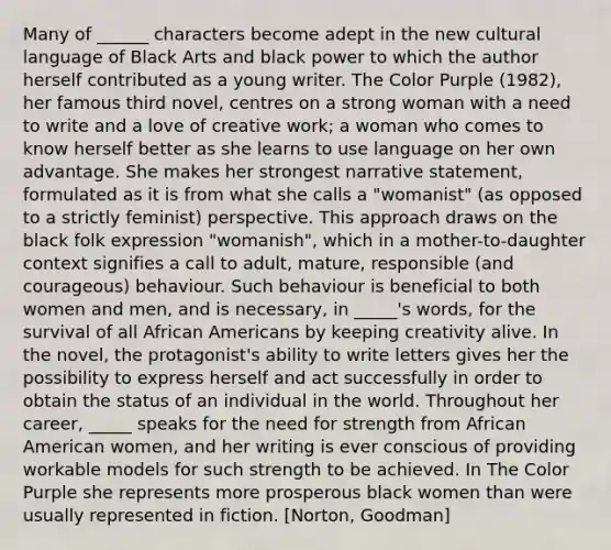 Many of ______ characters become adept in the new cultural language of Black Arts and black power to which the author herself contributed as a young writer. The Color Purple (1982), her famous third novel, centres on a strong woman with a need to write and a love of creative work; a woman who comes to know herself better as she learns to use language on her own advantage. She makes her strongest narrative statement, formulated as it is from what she calls a "womanist" (as opposed to a strictly feminist) perspective. This approach draws on the black folk expression "womanish", which in a mother-to-daughter context signifies a call to adult, mature, responsible (and courageous) behaviour. Such behaviour is beneficial to both women and men, and is necessary, in _____'s words, for the survival of all African Americans by keeping creativity alive. In the novel, the protagonist's ability to write letters gives her the possibility to express herself and act successfully in order to obtain the status of an individual in the world. Throughout her career, _____ speaks for the need for strength from African American women, and her writing is ever conscious of providing workable models for such strength to be achieved. In The Color Purple she represents more prosperous black women than were usually represented in fiction. [Norton, Goodman]