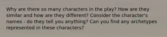 Why are there so many characters in the play? How are they similar and how are they different? Consider the character's names - do they tell you anything? Can you find any archetypes represented in these characters?