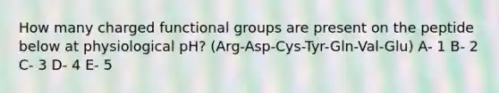 How many charged functional groups are present on the peptide below at physiological pH? (Arg-Asp-Cys-Tyr-Gln-Val-Glu) A- 1 B- 2 C- 3 D- 4 E- 5