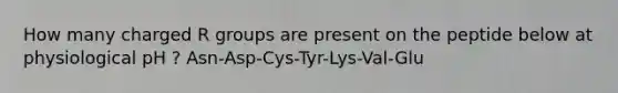 How many charged R groups are present on the peptide below at physiological pH ? Asn-Asp-Cys-Tyr-Lys-Val-Glu