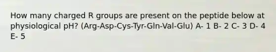 How many charged R groups are present on the peptide below at physiological pH? (Arg-Asp-Cys-Tyr-Gln-Val-Glu) A- 1 B- 2 C- 3 D- 4 E- 5