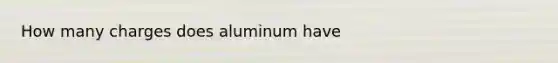 How many charges does aluminum have