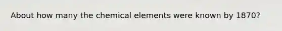 About how many the chemical elements were known by 1870?