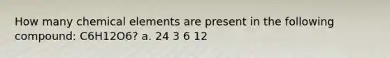 How many chemical elements are present in the following compound: C6H12O6? a. 24 3 6 12