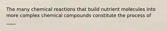 The many chemical reactions that build nutrient molecules into more complex chemical compounds constitute the process of ____