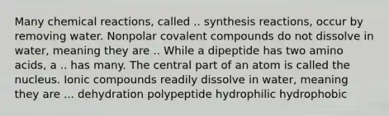 Many <a href='https://www.questionai.com/knowledge/kc6NTom4Ep-chemical-reactions' class='anchor-knowledge'>chemical reactions</a>, called .. synthesis reactions, occur by removing water. Nonpolar covalent compounds do not dissolve in water, meaning they are .. While a dipeptide has two <a href='https://www.questionai.com/knowledge/k9gb720LCl-amino-acids' class='anchor-knowledge'>amino acids</a>, a .. has many. The central part of an atom is called the nucleus. Ionic compounds readily dissolve in water, meaning they are ... dehydration polypeptide hydrophilic hydrophobic