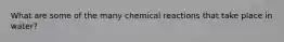 What are some of the many chemical reactions that take place in water?