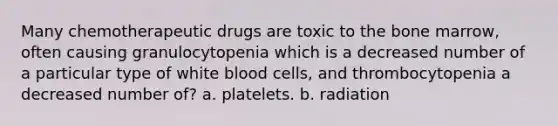 Many chemotherapeutic drugs are toxic to the bone marrow, often causing granulocytopenia which is a decreased number of a particular type of white blood cells, and thrombocytopenia a decreased number of? a. platelets. b. radiation