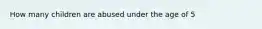 How many children are abused under the age of 5