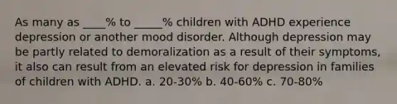 As many as ____% to _____% children with ADHD experience depression or another mood disorder. Although depression may be partly related to demoralization as a result of their symptoms, it also can result from an elevated risk for depression in families of children with ADHD. a. 20-30% b. 40-60% c. 70-80%