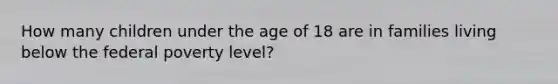 How many children under the age of 18 are in families living below the federal poverty level?