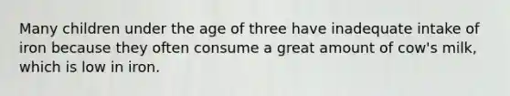 Many children under the age of three have inadequate intake of iron because they often consume a great amount of cow's milk, which is low in iron.