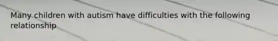 Many children with autism have difficulties with the following relationship
