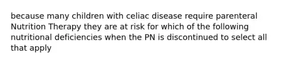 because many children with celiac disease require parenteral Nutrition Therapy they are at risk for which of the following nutritional deficiencies when the PN is discontinued to select all that apply