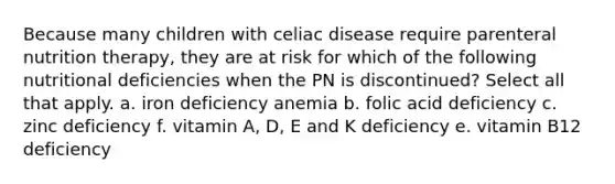 Because many children with celiac disease require parenteral nutrition therapy, they are at risk for which of the following nutritional deficiencies when the PN is discontinued? Select all that apply. a. iron deficiency anemia b. folic acid deficiency c. zinc deficiency f. vitamin A, D, E and K deficiency e. vitamin B12 deficiency