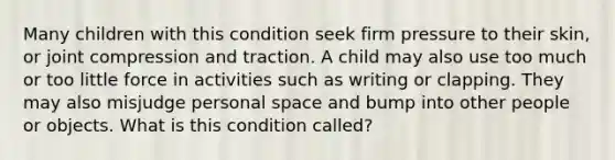 Many children with this condition seek firm pressure to their skin, or joint compression and traction. A child may also use too much or too little force in activities such as writing or clapping. They may also misjudge personal space and bump into other people or objects. What is this condition called?