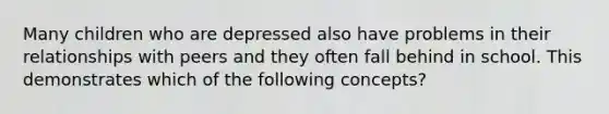 Many children who are depressed also have problems in their relationships with peers and they often fall behind in school. This demonstrates which of the following concepts?