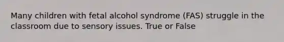 Many children with fetal alcohol syndrome (FAS) struggle in the classroom due to sensory issues. True or False