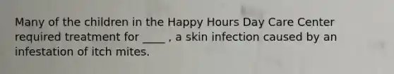 Many of the children in the Happy Hours Day Care Center required treatment for ____ , a skin infection caused by an infestation of itch mites.