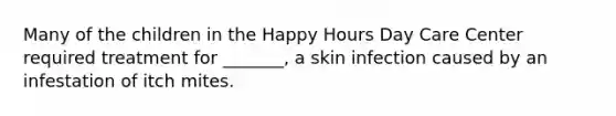 Many of the children in the Happy Hours Day Care Center required treatment for _______, a skin infection caused by an infestation of itch mites.