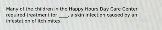 Many of the children in the Happy Hours Day Care Center required treatment for ____, a skin infection caused by an infestation of itch mites.