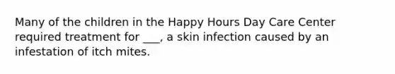 Many of the children in the Happy Hours Day Care Center required treatment for ___, a skin infection caused by an infestation of itch mites.