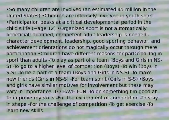 •So many children are involved (an estimated 45 million in the United States) •Children are intensely involved in youth sport •Participation peaks at a critical developmental period in the child's life (~age 12) •Organized sport is not automatically beneficial; qualified, competent adult leadership is needed -character development, leadership, good sporting behavior, and achievement orientations do not magically occur through mere participation •Children have different reasons for parDcipaDng in sport than adults -To play as part of a team (Boys and Girls in NS-S) -To go to a higher level of competition (Boys) -To win (Boys in S-S) -To be a part of a team (Boys and Girls in NS-S) -To make new friends (Girls in NS-S) -For team spirit (Girls in S-S) •Boys and girls have similar moDves for involvement but these may vary in importance -TO HAVE FUN -To do something I'm good at -To improve my skills -For the excitement of competition -To stay in shape -For the challenge of competition -To get exercise -To learn new skills