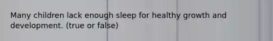 Many children lack enough sleep for healthy growth and development. (true or false)