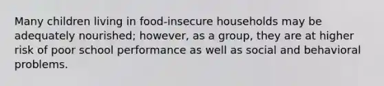 Many children living in food-insecure households may be adequately nourished; however, as a group, they are at higher risk of poor school performance as well as social and behavioral problems.