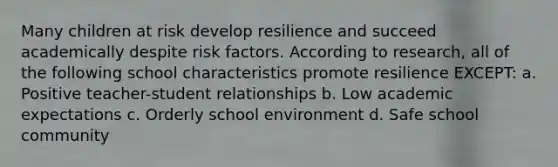 Many children at risk develop resilience and succeed academically despite risk factors. According to research, all of the following school characteristics promote resilience EXCEPT: a. Positive teacher-student relationships b. Low academic expectations c. Orderly school environment d. Safe school community