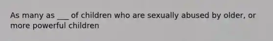 As many as ___ of children who are sexually abused by older, or more powerful children