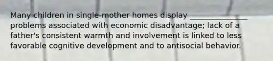 Many children in single-mother homes display _______________ problems associated with economic disadvantage; lack of a father's consistent warmth and involvement is linked to less favorable cognitive development and to antisocial behavior.