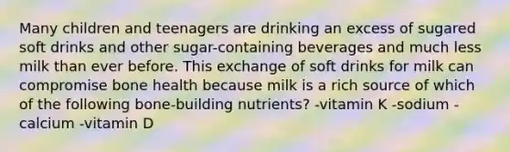 Many children and teenagers are drinking an excess of sugared soft drinks and other sugar-containing beverages and much less milk than ever before. This exchange of soft drinks for milk can compromise bone health because milk is a rich source of which of the following bone-building nutrients? -vitamin K -sodium -calcium -vitamin D