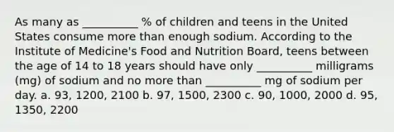 As many as __________ % of children and teens in the United States consume more than enough sodium. According to the Institute of Medicine's Food and Nutrition Board, teens between the age of 14 to 18 years should have only __________ milligrams (mg) of sodium and no more than __________ mg of sodium per day. a. 93, 1200, 2100 b. 97, 1500, 2300 c. 90, 1000, 2000 d. 95, 1350, 2200