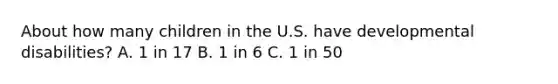 About how many children in the U.S. have developmental disabilities? A. 1 in 17 B. 1 in 6 C. 1 in 50