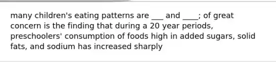 many children's eating patterns are ___ and ____; of great concern is the finding that during a 20 year periods, preschoolers' consumption of foods high in added sugars, solid fats, and sodium has increased sharply