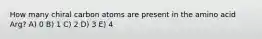 How many chiral carbon atoms are present in the amino acid Arg? A) 0 B) 1 C) 2 D) 3 E) 4