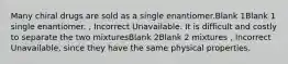 Many chiral drugs are sold as a single enantiomer.Blank 1Blank 1 single enantiomer. , Incorrect Unavailable. It is difficult and costly to separate the two mixturesBlank 2Blank 2 mixtures , Incorrect Unavailable, since they have the same physical properties.